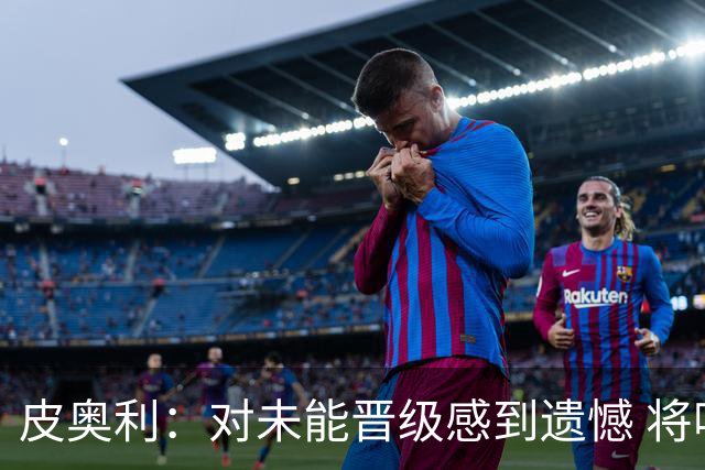 皮奥利：对未能晋级感到遗憾 将吸取教训专注联赛